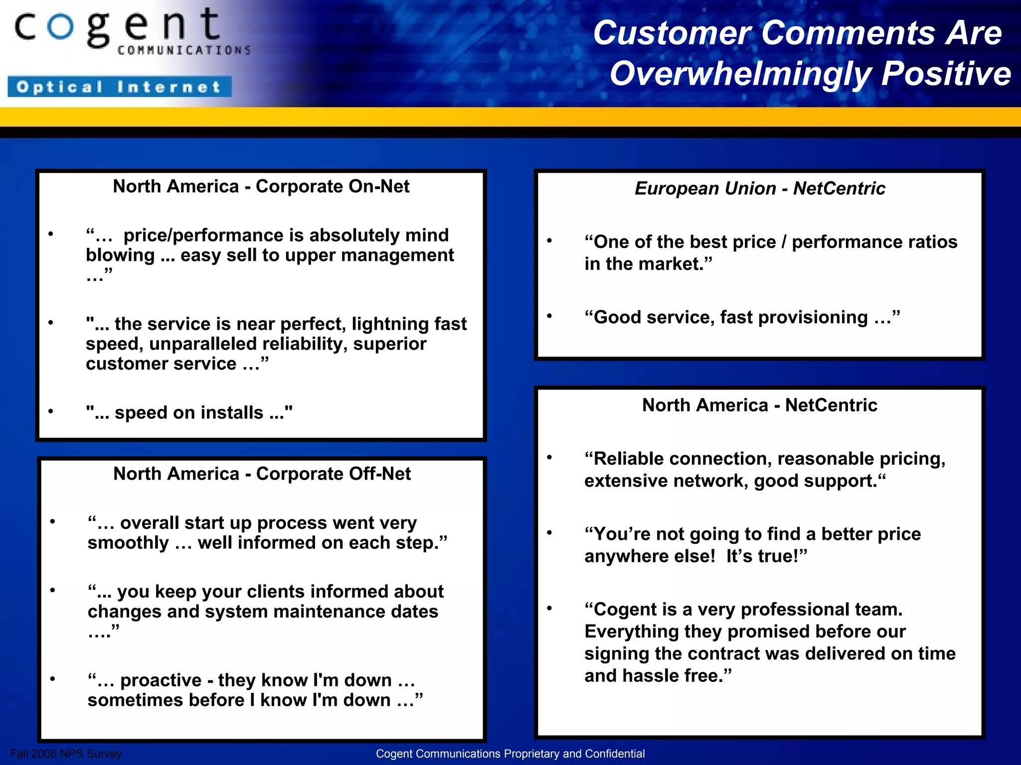 European Union - NetCentric “ One of the best price / performance ratios in the market.” “ Good service, fast provisioning …” Customer Comments Are  Overwhelmingly Positive Fall 2006 NPS Survey North America - NetCentric “ Reliable connection, reasonable pricing, extensive network, good support.“ “ You’re not going to find a better price anywhere else!  It’s true!” “ Cogent is a very professional team. Everything they promised before our signing the contract was delivered on time and hassle free.”  North America - Corporate Off-Net “…  overall start up process went very smoothly … well informed on each step.” “ ... you keep your clients informed about changes and system maintenance dates ….” “…  proactive - they know I'm down … sometimes before I know I'm down …” North America - Corporate On-Net “…  price/performance is absolutely mind blowing ... easy sell to upper management …” "... the service is near perfect, lightning fast speed, unparalleled reliability, superior customer service …” "... speed on installs ..." Cogent Communications Proprietary and Confidential 