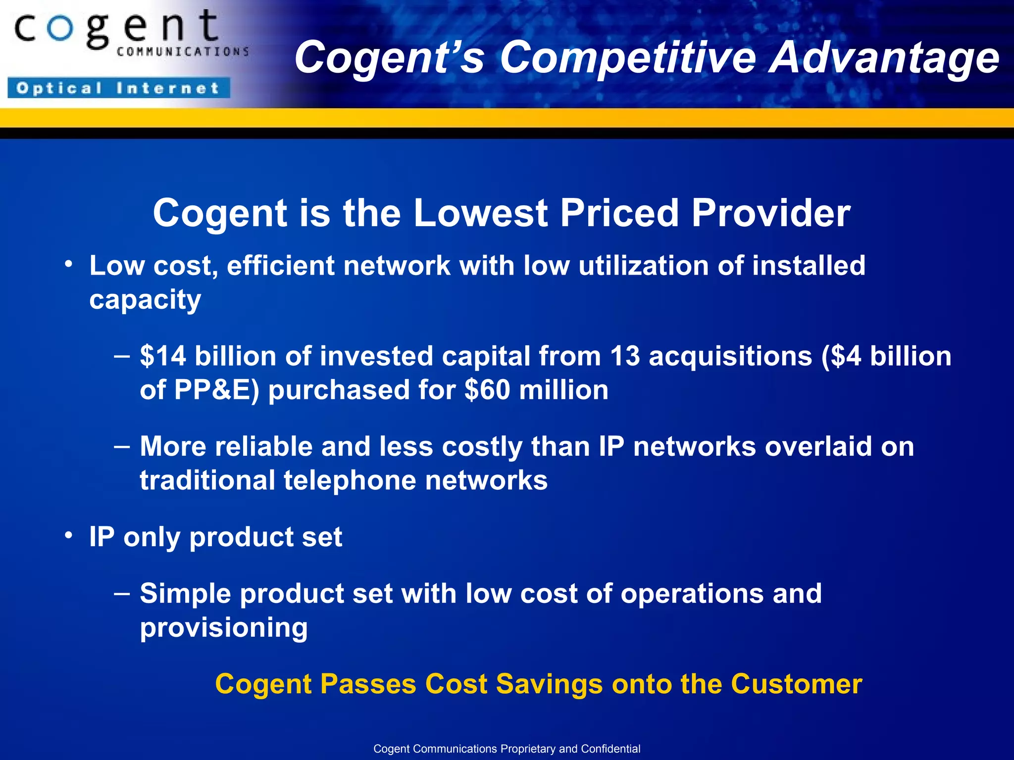 Cogent’s Competitive Advantage Cogent is the Lowest Priced Provider Low cost, efficient network with low utilization of installed capacity $14 billion of invested capital from 13 acquisitions ($4 billion of PP&E) purchased for $60 million More reliable and less costly than IP networks overlaid on traditional telephone networks IP only product set  Simple product set with low cost of operations and provisioning  Cogent Passes Cost Savings onto the Customer Cogent Communications Proprietary and Confidential 