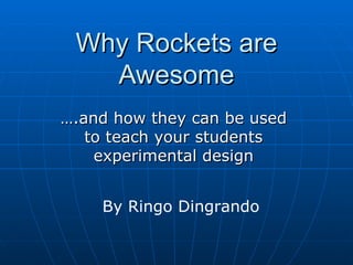 Why Rockets are Awesome ….and how they can be used to teach your students experimental design By Ringo Dingrando 