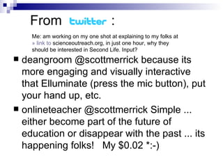 From  :  deangroom @scottmerrick because its more engaging and visually interactive that Elluminate (press the mic button), put your hand up, etc. onlineteacher @scottmerrick Simple ... either become part of the future of education or disappear with the past ... its happening folks!  My $0.02 *:-) Me: am working on my one shot at explaining to my folks at » link to  scienceoutreach.org , in just one hour, why they should be interested in Second Life. Input?  
