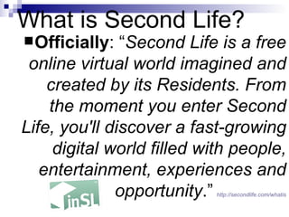 What is Second Life? Officially : “ Second Life is a free online virtual world imagined and created by its Residents. From the moment you enter Second Life, you'll discover a fast-growing digital world filled with people, entertainment, experiences and opportunity .”   http:// secondlife.com/whatis 