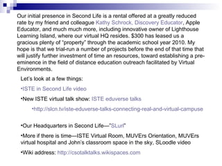 Our initial presence in Second Life is a rental offered at a greatly reduced rate by my friend and colleague  Kathy Schrock, Discovery Educator , Apple Educator, and much much more, including innovative owner of Lighthouse Learning Island, where our virtual HQ resides. $300 has leased us a gracious plenty of “property” through the academic school year 2010. My hope is that we trial-run a number of projects before the end of that time that will justify further investment of time an resources, toward establishing a pre-eminence in the field of distance education outreach facilitated by Virtual Environments. Let’s look at a few things: ISTE in Second Life video New ISTE virtual talk show:  ISTE  eduverse  talks http://slcn.tv/iste-eduverse-talks-connecting-real-and-virtual-campuses Our Headquarters in Second Life—” SLurl ” More if there is time—ISTE Virtual Room, MUVErs Orientation, MUVErs virtual hospital and John’s classroom space in the sky, SLoodle video Wiki address:  http://csotalktalks.wikispaces.com 