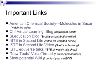 Important Links American Chemical Society—Molecules in Second Life   (watch the video) Oh! Virtual Learning! Blog   (news from Scott) SLeducation Blog   (Scott is a contributing writer)   ISTE in Second Life   (video we watched earlier) ISTE in Second Life Video   (Scott’s video Ning) ISTE  eduverse  talks   (ISTE bi-weekly talk show) ”New Tools”  VoiceThread   (a stellar presentation) Sledupotential Wiki   (from last year’s NECC) http://drexel-coas-talks-mp3-podcast.blogspot.com/2008/04/lise08-talk-on-second-life-in-chemistry.html  http://scottsecondlife.blogspot.com http://www.sl-educationblog.org/ http://www.iste.org/content/navigationmenu/membership/member_networking/iste_second_life.htm 