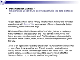 Dana Gardner, ZDNet : “ What makes Second Life eerily powerful is the zero-distance between thinkers and technology … “ It took about an hour before I finally switched from thinking that my initial experiences with  Second Life  were a waste of time — to actually finding them being productive in new ways… What was different is that I was a virtual arm's length from some heavy-hitting IBM talent and leadership, and I was able to communicate with them, and learn from them quite well. That is not always the case in the real world, where crowds, noise, location, and the competition can get in the way. There is an egalitarian equalizing effect when your avatar IMs with another … even if you know who they are. There's a comfort level with being virtual, and the IBMers seemed eager to chat with lots of folks. I can see getting better access to executives and the creative minds at IBM in Second Life than I do in real life, and that's a good thing…” 