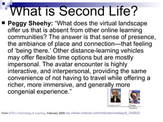 Peggy Sheehy:  “What does the virtual landscape offer us that is absent from other online learning communities? The answer is that sense of presence, the ambiance of place and connection—that feeling of ‘being there.’ Other distance-learning vehicles may offer flexible time options but are mostly impersonal. The avatar encounter is highly interactive, and interpersonal, providing the same convenience of not having to travel while offering a richer, more immersive, and generally more congenial experience.”  From  ISTE’s Technology & Learning , February 2009  http ://www.nxtbook.com/nxtbooks/newbay/tl_200902/   What is Second Life? 
