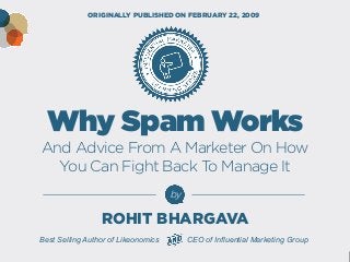 Why Spam Works And Advice From A Marketer On How 
You Can Fight Back To Manage It 
by 
Best Selling Author of Likeonomics CEO of Influential Marketing Group 
ORIGINALLY PUBLISHED ON FEBRUARY 22, 2009 
ROHIT BHARGAVA  
