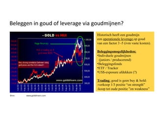 Beleggen in goud of leverage via goudmijnen? Bron:  www.golddrivers.com Historisch heeft een goudmijn een  operationele leverage  op goud van een factor 3 -5 (ivm vaste kosten). Beleggingsmogelijkheden; Indivduele goudmijnen (juniors / producerend) Beleggingsfonds ETF / Tracker US$-exposure afdekken (?) Trading ;  goud is geen buy & hold: -verkoop 1/3 positie “on strength” -koop tot oude positie ”on weakness” 