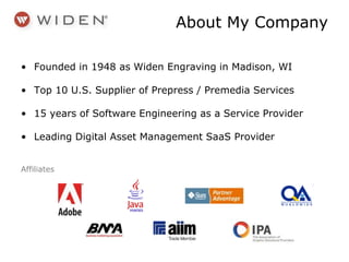 • Founded in 1948 as Widen Engraving in Madison, WI
• Top 10 U.S. Supplier of Prepress / Premedia Services
• 15 years of Software Engineering as a Service Provider
• Leading Digital Asset Management SaaS Provider
Affiliates
About My Company
 