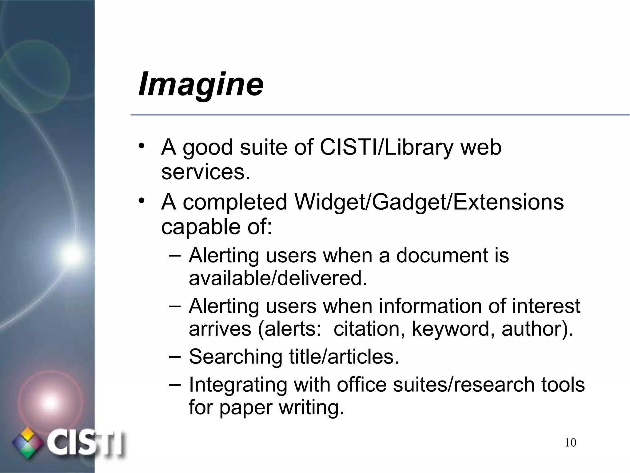 Imagine A good suite of CISTI/Library web services. A completed Widget/Gadget/Extensions capable of: Alerting users when a document is available/delivered. Alerting users when information of interest arrives (alerts:  citation, keyword, author). Searching title/articles. Integrating with office suites/research tools for paper writing. 