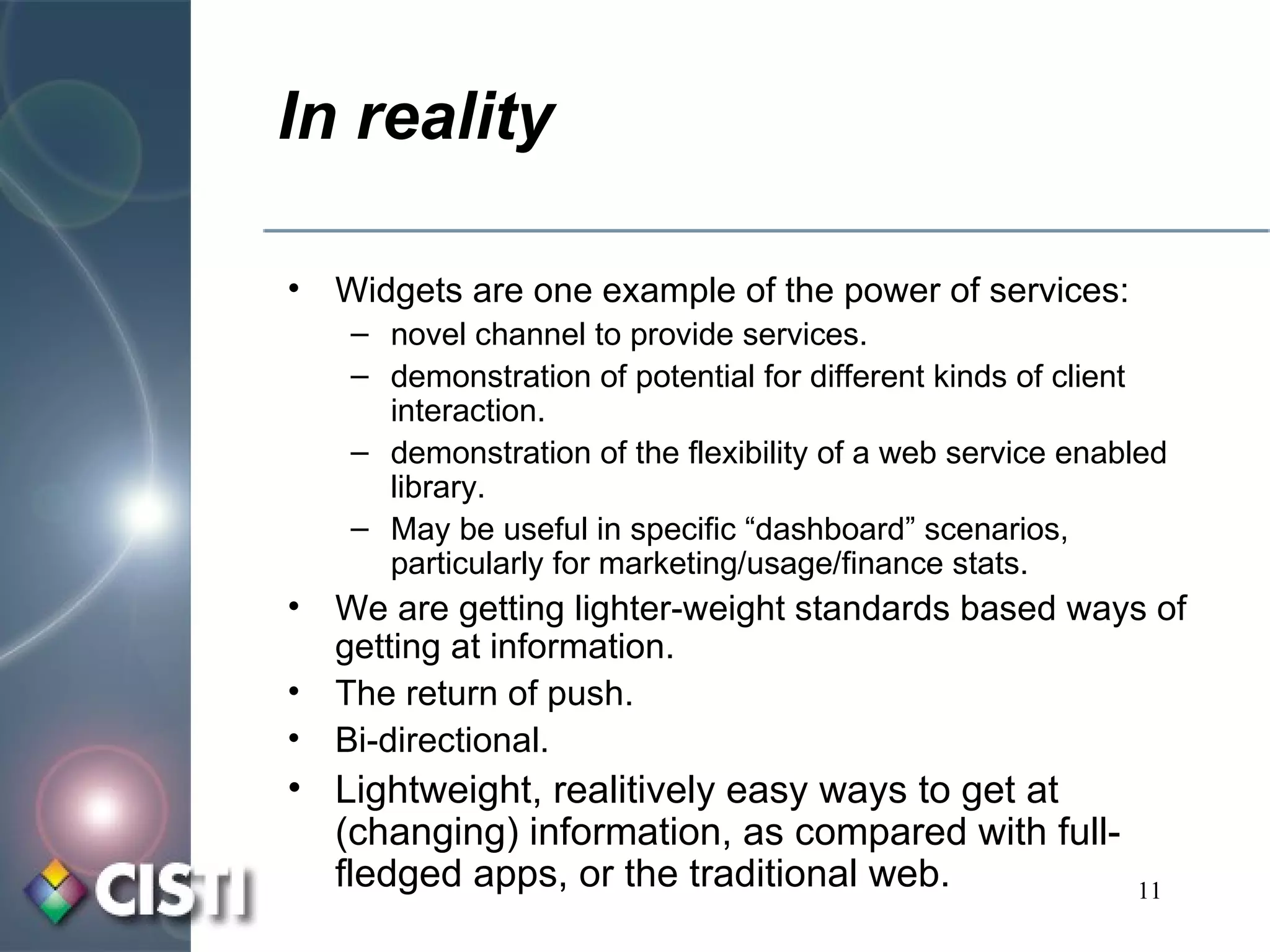 In reality Widgets are one example of the power of services: novel channel to provide services. demonstration of potential for different kinds of client interaction. demonstration of the flexibility of a web service enabled library. May be useful in specific “dashboard” scenarios, particularly for marketing/usage/finance stats. We are getting lighter-weight standards based ways of getting at information. The return of push. Bi-directional. Lightweight, realitively easy ways to get at (changing) information, as compared with full-fledged apps, or the traditional web. 