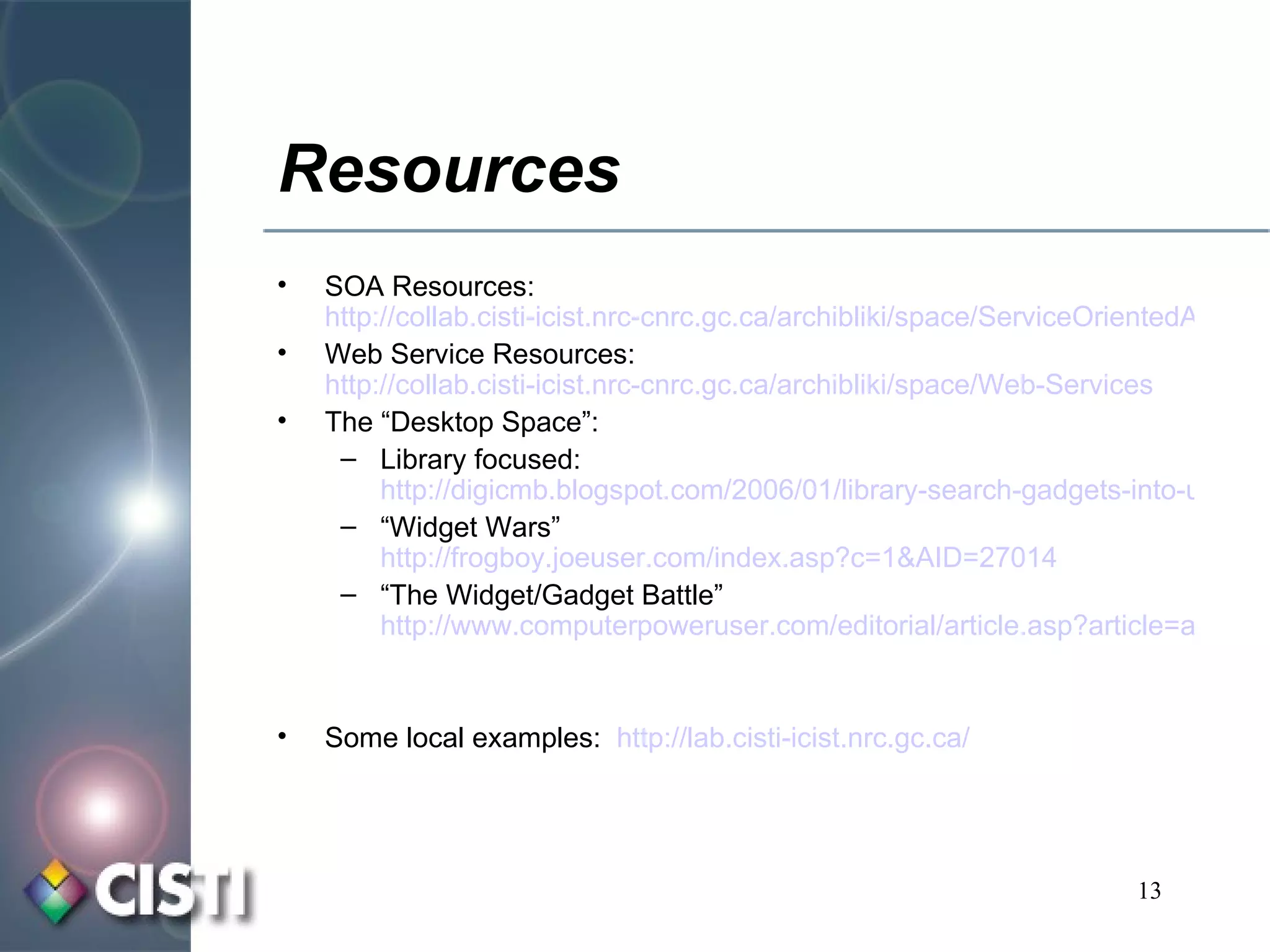 Resources SOA Resources:  http://collab.cisti-icist.nrc-cnrc.gc.ca/archibliki/space/ServiceOrientedArchitecture Web Service Resources:  http://collab.cisti-icist.nrc-cnrc.gc.ca/archibliki/space/Web-Services The “Desktop Space”:  Library focused:  http://digicmb.blogspot.com/2006/01/library-search-gadgets-into-users.html “ Widget Wars”  http://frogboy.joeuser.com/index.asp?c=1&AID=27014 “ The Widget/Gadget Battle”  http://www.computerpoweruser.com/editorial/article.asp?article=articles/archive/c0512/44c12/44c12.asp&source=1359 Some local examples:  http://lab. cisti - icist . nrc . gc .ca/ 