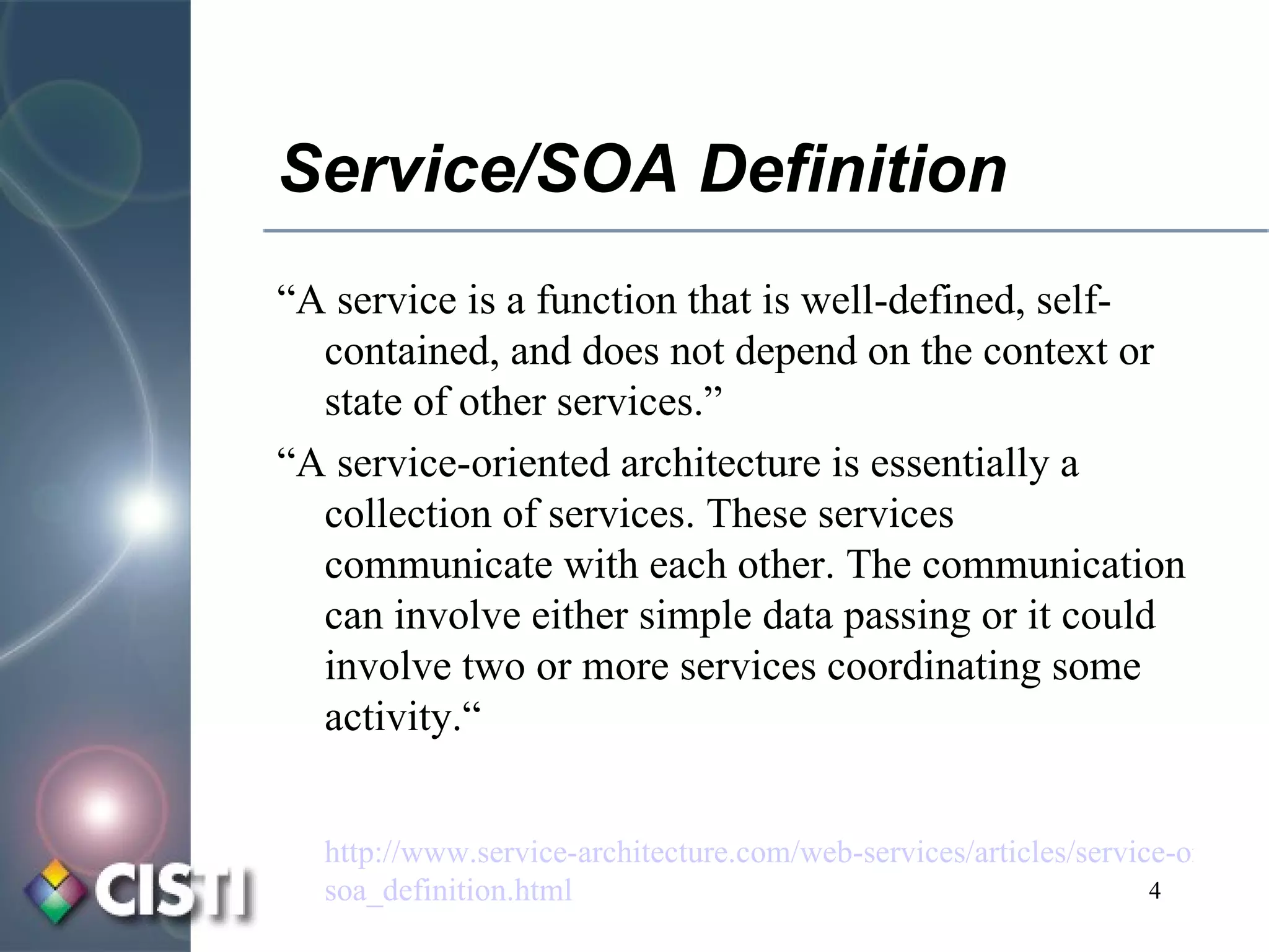 Service/SOA Definition “ A service is a function that is well-defined, self-contained, and does not depend on the context or state of other services.” “ A service-oriented architecture is essentially a collection of services. These services communicate with each other. The communication can involve either simple data passing or it could involve two or more services coordinating some activity.“ http://www.service-architecture.com/web-services/articles/service-oriented_architecture_ soa _definition.html 