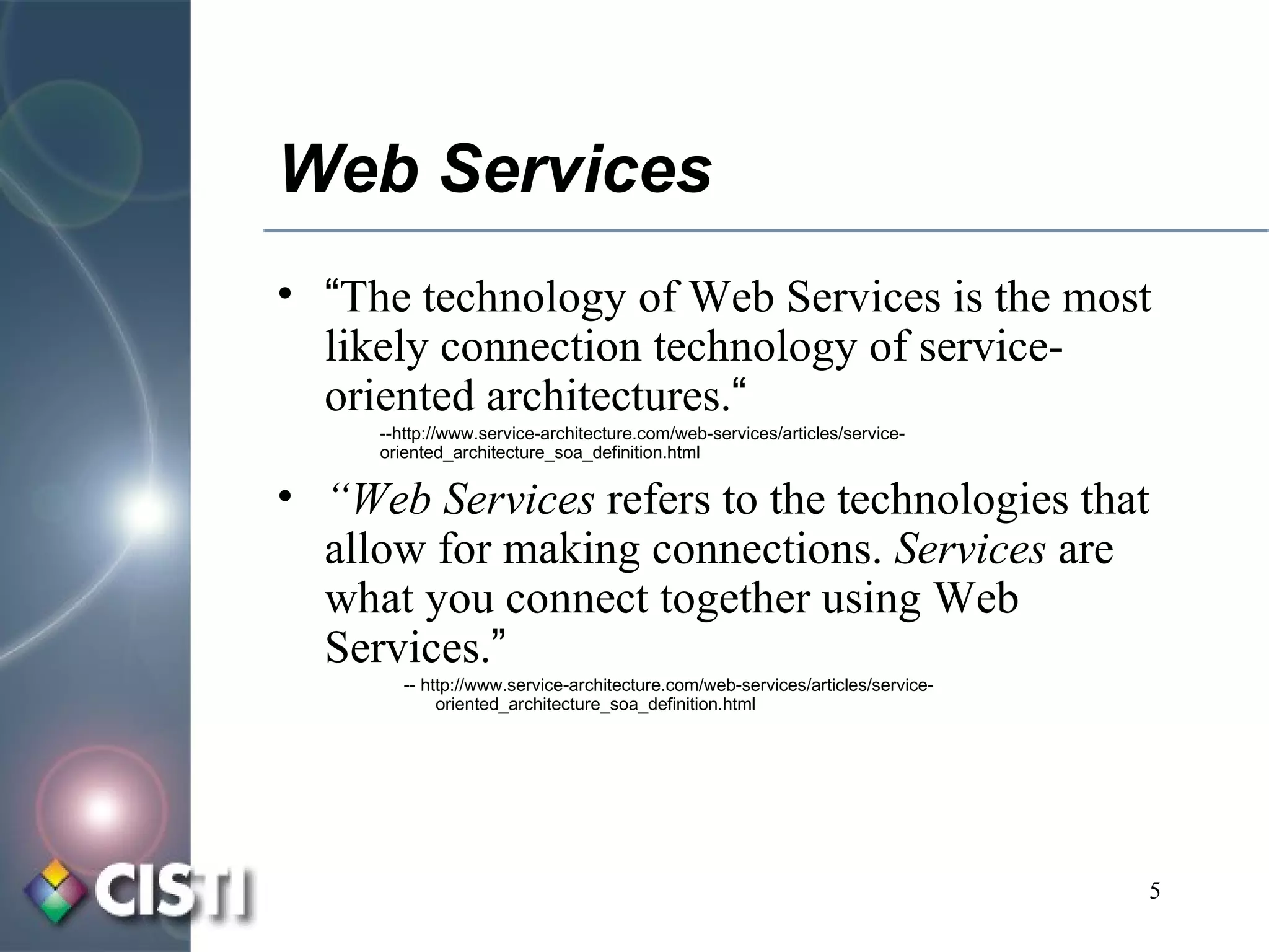Web Services “ The technology of Web Services is the most likely connection technology of service-oriented architectures. “ --http://www.service-architecture.com/web-services/articles/service-oriented_architecture_soa_definition.html “ Web Services  refers to the technologies that allow for making connections.  Services  are what you connect together using Web Services. ” -- http://www.service-architecture.com/web-services/articles/service-oriented_architecture_soa_definition.html 