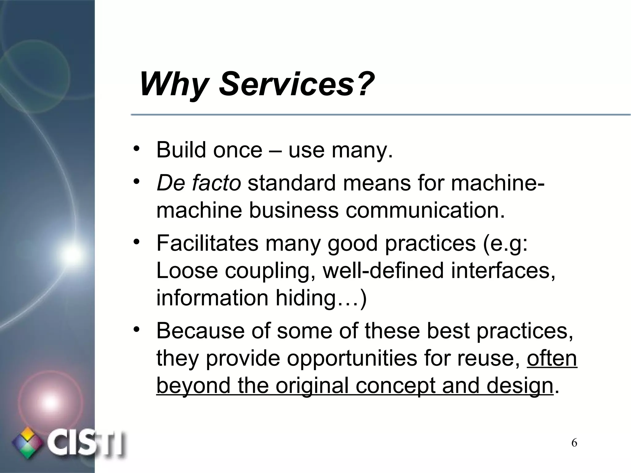 Why Services? Build once – use many. De facto  standard means for machine-machine business communication. Facilitates many good practices (e.g:  Loose coupling, well-defined interfaces, information hiding…) Because of some of these best practices, they provide opportunities for reuse,  often beyond the original concept and design . 
