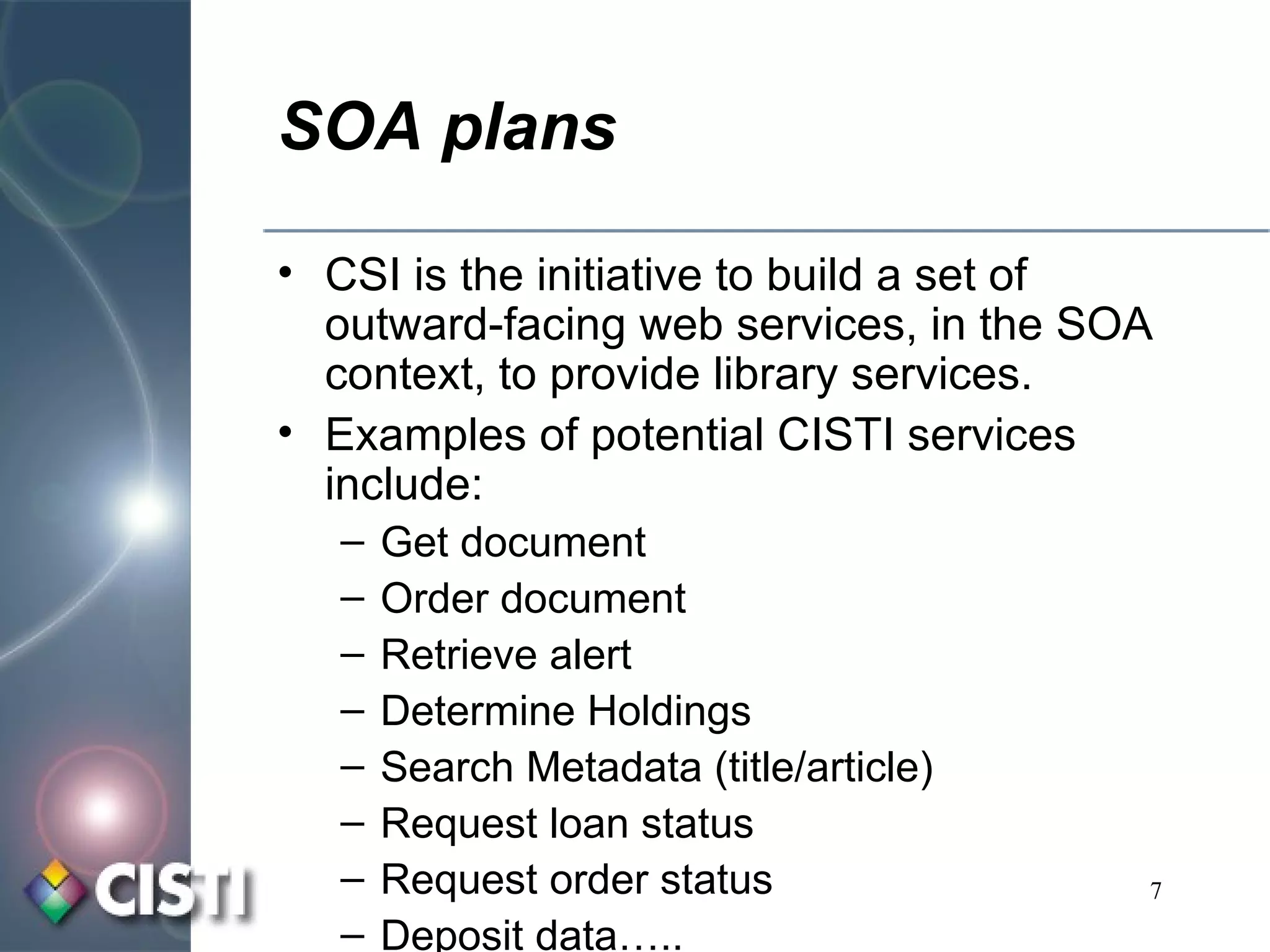 SOA plans CSI is the initiative to build a set of outward-facing web services, in the SOA context, to provide library services. Examples of potential CISTI services include: Get document Order document Retrieve alert Determine Holdings Search Metadata (title/article) Request loan status Request order status Deposit data….. 