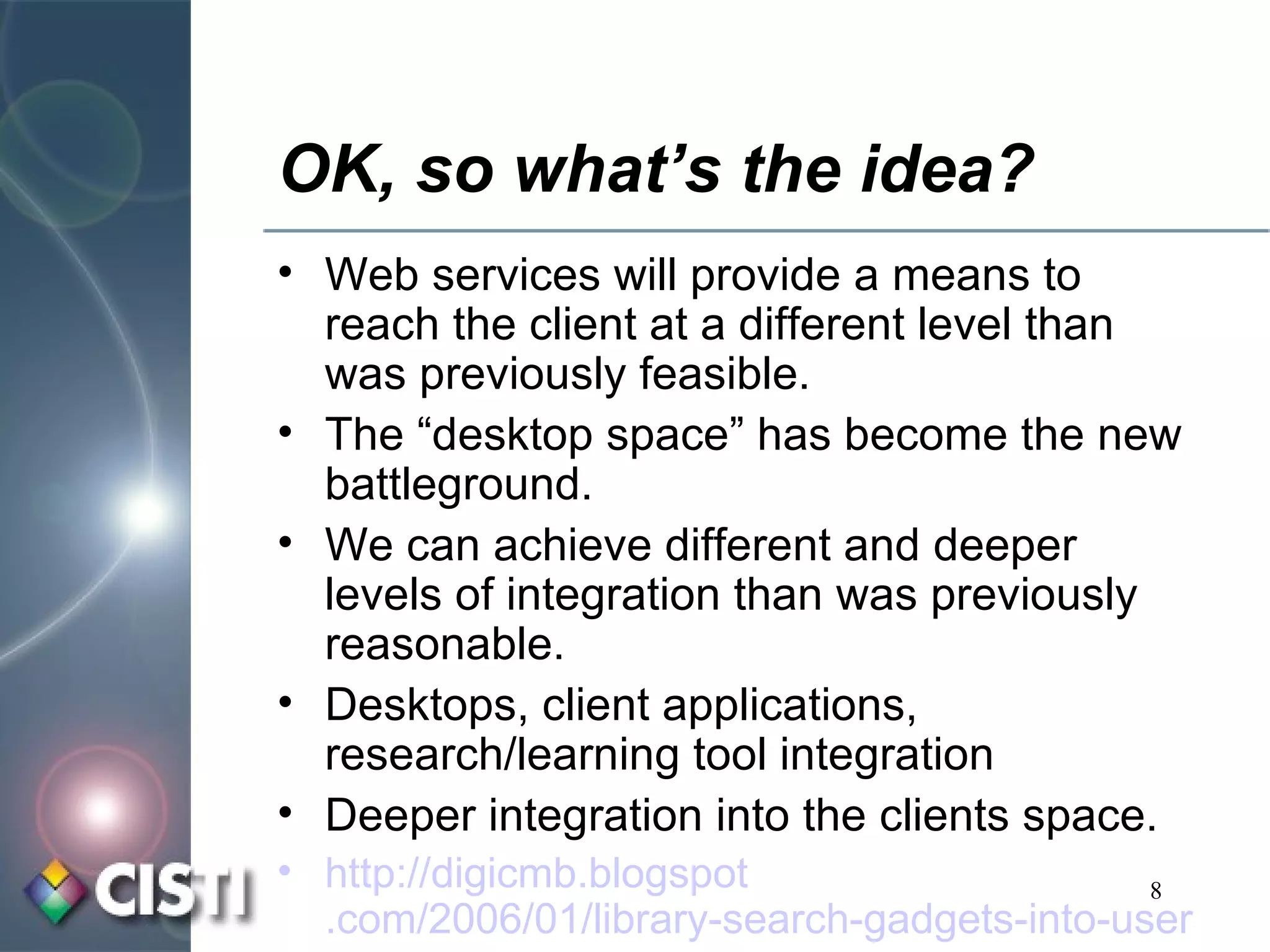 OK, so what’s the idea? Web services will provide a means to reach the client at a different level than was previously feasible. The “desktop space” has become the new battleground. We can achieve different and deeper levels of integration than was previously reasonable. Desktops, client applications, research/learning tool integration Deeper integration into the clients space. http:// digicmb . blogspot .com/2006/01/library-search-gadgets-into-users.html 