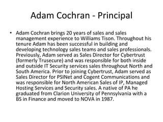 Adam Cochran - Principal Adam Cochran brings 20 years of sales and sales management experience to Williams Tison. Throughout his tenure Adam has been successful in building and developing technology sales teams and sales professionals. Previously, Adam served as Sales Director for Cybertrust (formerly Trusecure) and was responsible for both inside and outside IT Security services sales throughout North and South America. Prior to joining Cybertrust, Adam served as Sales Director for PSINet and Cogent Communications and was responsible for North American Sales of IP, Managed Hosting Services and Security sales. A native of PA he graduated from Clarion University of Pennsylvania with a BS in Finance and moved to NOVA in 1987. 
