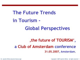 The Future Trends in Tourism - Global Perspectives



                       The Future Trends
                       in Tourism -
                                           Global Perspectives

                                            ‚the future of TOURISM‘,
                           a Club of Amsterdam conference
                                                     31.05.2007, Amsterdam.

Dr. Joachim Willms [tourism-futures.org]                   Copyright © 2007 Joachim Willms – all rights reserved 1
 