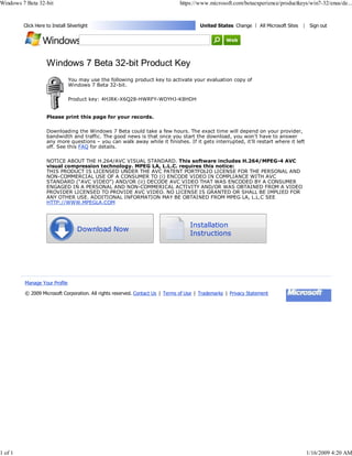 Windows 7 Beta 32-bit                                                         https://www.microsoft.com/betaexperience/productkeys/win7-32/enus/de...


                                                                                       United States Change | All Microsoft Sites
         Click Here to Install Silverlight                                                                                          | Sign out




                    Windows 7 Beta 32-bit Product Key
                               You may use the following product key to activate your evaluation copy of
                               Windows 7 Beta 32-bit.

                               Product key: 4HJRK-X6Q28-HWRFY-WDYHJ-K8HDH


                    Please print this page for your records.

                    Downloading the Windows 7 Beta could take a few hours. The exact time will depend on your provider,
                    bandwidth and traffic. The good news is that once you start the download, you won’t have to answer
                    any more questions – you can walk away while it finishes. If it gets interrupted, it’ll restart where it left
                    off. See this FAQ for details.

                    NOTICE ABOUT THE H.264/AVC VISUAL STANDARD. This software includes H.264/MPEG-4 AVC
                    visual compression technology. MPEG LA, L.L.C. requires this notice:
                    THIS PRODUCT IS LICENSED UNDER THE AVC PATENT PORTFOLIO LICENSE FOR THE PERSONAL AND
                    NON-COMMERCIAL USE OF A CONSUMER TO (i) ENCODE VIDEO IN COMPLIANCE WITH AVC
                    STANDARD (“AVC VIDEO”) AND/OR (ii) DECODE AVC VIDEO THAT WAS ENCODED BY A CONSUMER
                    ENGAGED IN A PERSONAL AND NON-COMMERICAL ACTIVITY AND/OR WAS OBTAINED FROM A VIDEO
                    PROVIDER LICENSED TO PROVIDE AVC VIDEO. NO LICENSE IS GRANTED OR SHALL BE IMPLIED FOR
                    ANY OTHER USE. ADDITIONAL INFORMATION MAY BE OBTAINED FROM MPEG LA, L.L.C SEE
                    HTTP://WWW.MPEGLA.COM



                                                                                   Installation
                                    Download Now
                                                                                   Instructions




         Manage Your Profile

         © 2009 Microsoft Corporation. All rights reserved. Contact Us | Terms of Use | Trademarks | Privacy Statement




1 of 1                                                                                                                               1/16/2009 4:20 AM
 