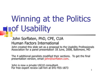Winning at the Politics  of Usability John Sorflaten, PhD, CPE, CUA  Human Factors International John created this slide set as a proposal to the Usability Professionals Association for a panel presentation 18 June, 2008, Baltimore, MD The 4 additional panelists modified their sections.  To get the final presentation version, email  [email_address] . John is now a private UX/UI consultant.  For free expert review call him at 641-455-1873 
