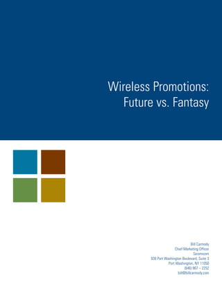 Wireless Promotions:
   Future vs. Fantasy




                                  Bill Carmody
                       Chief Marketing Officer
                                    Seismicom
        939 Port Washington Boulevard, Suite 3
                   Port Washington, NY 11050
                              (646) 867 – 2252
                         bill@billcarmody.com
 