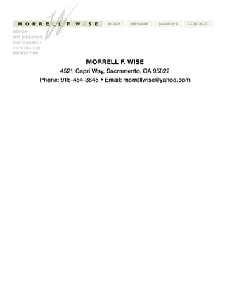HOME RESUME SAMPLES CONTACT
WM O R R E L L F W IS E
DESIGN
ARTDIRECTION
PHOTOGRAPHY
ILLUSTRATION
PRODUCTION
MORRELLF.WISE
4521CapriWay,Sacramento,CA95822
Phone:916-454-3845•Email:morrellwise@yahoo.com
 