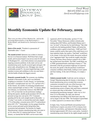 David Wood
                                                                                         860.652.4360 ext 222
                                                                                     david.wood@gfgroup.com




Monthly Economic Update for February, 2009

These views are those of Peter Montoya Inc., and not the       registered a 40.6% for December, up from 37.3 for
presenting Representative or the Representative’s              November.8 House Democrats crafted a stimulus plan
Broker/Dealer, and should not be construed as investment       totaling about $825 billion, and President Obama said it
advice.
                                                               was “on track” to become law by mid-February.9 But what
                                                               would solve the banking problem? Banks still lacked the
Quote of the month. “Freedom is a possession of                confidence and/or capital to lend freely. TARP and TALF
inestimable value.”– Cicero                                    money could be used to thaw parts of the credit freeze or at
                                                               least capitalize banks, but maybe a “bad bank” would have
The month in brief. Optimism was evident in America …          to be created. At the end of the month, discussion surfaced
but not in its financial markets. Wall Street had a tough      of an “aggregator bank” that would do roughly what then-
month, and investors hoped it was not an omen for the year.    Treasury Secretary Henry Paulson wanted to do in 2008 –
In Washington D.C., more bold solutions were proposed for      buy up bad assets from thrifts. The FDIC would likely run
lingering economic problems. In the retail, service and        it; FDIC-guaranteed bonds could help to finance it.10 The
manufacturing sector, layoffs occurred again and again. Oil    downside is that the government might pay too much for
prices sank, and gold prices rose. Mortgage rates stayed       the assets; the upside is that the purchases would boost
comfortably around 5%. Investors hoped that hope would         consumer confidence about banks, leading to more capital
translate to action and confidence in the very near future –   and freer lending. At the start of February, it is simply a
with the health of banks the biggest concern.                  plan.

Domestic economic health. The economy was shedding             Global economic health. Could rate cuts be coming in
hundreds of thousands of jobs, and it was definitely           Europe? Manufacturing data for January is interesting. A
weighing on consumers. In early January, we learned that       broad manufacturing survey revealed that economic
December’s unemployment rate was 7.2%, up from 6.8%.1          contraction worsened in only one of the Eurozone’s top
In late January, the number of continuing unemployment         four economies last month – that of Germany. The
claims surpassed highs set back in 1982.2 As January ebbed     manufacturing sectors of Spain, Italy and France contracted
into February, we learned that America’s 4Q 2008 GDP           at a slower pace than in December. The Eurozone
was -3.8% (at least that was the preliminary reading).3        manufacturing purchasing managers’ index rose to 34.4
During that quarter, durable goods purchases fell 22%; the     from 33.9 in December; the index also showed
personal savings rate went up by 2.9%.4 Consumer               manufacturing costs falling at the fastest pace since the
spending fell for the sixth straight month in December – a     survey began in the late 1990s. The European Central Bank
1% drop.5 Last month, we learned that retail sales slipped     is widely expected to cut interest rates in March.11
2.7% in December; consumer prices fell 0.7% and producer
prices fell 1.9%.6,7 Interestingly, two key gauges found the   In Japan, Sony, Toyota and Hitachi were posting losses.
service sectors and retail sectors faring better than
                                                               South Korea’s exports were down 32.8% in January from
economists had anticipated. The Institute for Supply           levels of a year before, and Indonesia’s December exports
Manufacturing’s January manufacturing index just came in       declined approximately 20% from a year earlier. Australia’s
at 35.6, above the 32.5 analysts had forecast.5 In mid-
                                                               manufacturing sector shrank for the eighth straight month in
January, we learned that the ISM’s service-sector index

                                                                                                                 32109
 