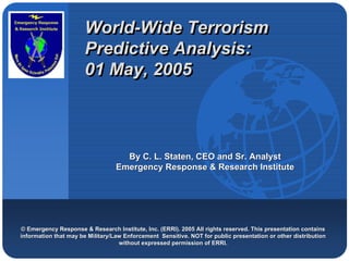 Company
                       World-Wide Terrorism
                       World-Wide
LOGO
                       Predictive Analysis:
                       01 May, 2005



                                     By C. L. Staten, CEO and Sr. Analyst
                                   Emergency Response & Research Institute




 © Emergency Response & Research Institute, Inc. (ERRI). 2005 All rights reserved. This presentation contains
 information that may be Military/Law Enforcement Sensitive. NOT for public presentation or other distribution
                                    without expressed permission of ERRI.
 