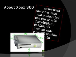 About Xbox 360 ความสามารถนอกจากจะใช้เล่นเกมส์ เกมส์ออนไลน์แล้ว ยังสามารถให้บันเทิงในรูปแบบมัลติมีเดีย ทั้ง ภาพยนตร์ เพลง รายการทีวี การเชื่อมต่ออินเทอร์เน็ต  