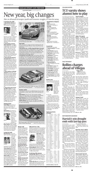www.star-telegram.com                                                                                                                                                                                   Sunday, February 8, 2009 13C
                                                                                                                               M


                                                                                                                                                                  COLLEGE NOTES
                                          NASCAR SPRINT CUP PREVIEW
                                                                                                                                                                  TCU varsity shows
                                                  By ANTHONY ANDRO aandro@star-telegram.com




New year, big changes                                                                                                                                             alumni how to play
                                                                                                                                                                                                        Title for Baylor
                                                                                                                                                                  From staff, wire and online reports
                                                                                                                                                                  Lance Broadway, Jake Arrie-           Baylor won the men’s title
                                                                                                                                                                  ta and three other pro pitch-         with 65 points on a record-
After an off-season of mergers, layoffs and economic struggles, it’s time for racing                                                                              ers pitched for the TCU’s             setting Saturday at the New
                                                                                                                                                                  alumni squad Saturday. But            Balance Collegiate Invita-
5 questions for 2009                                                                                                 Speedweeks at Daytona
                                                                                                                                                                  the TCU varsity obviously             tional in New York City,
1. Can Jimmie Johnson re-                                                                                            Today
                                                                                                                                                                  was more prepared for base-           while Texas A&M took the
peat? The three-time Sprint                                                                                          Noon: Daytona 500
                                                                                                                                                                  ball at this time of the year.        women’s crown with 72
Cup champion has already                                                                                             qualifying. TV: KDFW/Ch. 4
                                                                                                                                                                     The varsity won 6-1 over           points at the Armory Track
                     matched Cale                                                                                    Thursday
                                                                                                                                                                  the alumni in the special ex-         and Field Center.
                     Yarborough                                                                                      1 p.m.: Gatorade Duel
                                                                                                                                                                  hibition at Lupton Stadium               LSU finished second in
                     in the record                                                                                   150-mile qualifying races.
                                                                                                                                                                  as Matt Carpenter went                the men’s standings with 60
                     books as the                                                                                    TV: Speed
                                                                                                                                                                  4-for-4 with two RBI and              points, followed by Texas
                     only driver to                                                                                  Friday
                                                                                                                                                                  freshman Taylor Feather-              with 591⁄2. In the women’s
                     win three                                                                                       7 p.m.: Camping World
                                                                                                                                                                  ston hit a two-run home run           standings, Baylor was sec-
                     consecutive                                                                                     Truck Series NextEra Energy
                                                                                                                                                                  in the sixth inning.                  ond with 68 points.
Johnson              titles. He’s an                                                                                 Resources 250. TV: Speed
                                                                                                                                                                     Broadway, the ex-Frogs
                     odds-on                                                                                         Saturday
                                                                                                                                                                                                        Other TCU sports
                                                                                                                                                                  star who has had bits of ac-
favorite to win No. 4. Johnson’s                                                                                     12:15 p.m.: Nationwide
                                                                                                                                                                                                        s Men’s swimming and
                                                                                                                                                                  tion with the Chicago White
team is still in place, and he’s                                                                                     Series Camping World 300.
                                                                                                                                                                  Sox the past two seasons,             diving: The Frogs beat In-
driven by a chance to make                                                                                           TV: ESPN2
                                                                                                                                                                  worked out of jams to open            carnate Word 158-132 as
history. All eyes in 2009 will be                                                                                    Feb. 15
                                         Tony Stewart will switch from Home Depot orange to Office De-                                                            the game with two scoreless           sophomore Kyle Callens set
squarely on the No. 48 Lowe’s                                                                                        1 p.m.: Sprint Cup Series
                                         pot and Old Spice red for 2009.                                                                                          innings. The varsity broke            a TCU diving record with a
                                                                               GETTY IMAGES/RUSTY JARRETT
Chevrolet.                                                                                                           Daytona 500. TV: KDFW/Ch. 4
                                                                                                                                                                  through in the fifth with two         341.62 on the 1-meter
                                         New looks
2. How will the economy
                                                                                                                                                                  runs against Arrieta, the             springboard. Junior Josh
affect NASCAR? The biggest               With new sponsors, mergers and team switching, there will
                                                                                                                                                                  Frogs’ ace of 2007.                   Bagby won the 50-yard free-
change likely to be seen will be         be plenty of new paint schemes. A look a three of the most                 Crystal ball                                     TCU’s varsity used five            style (21.58 seconds) and
smaller fields. There will prob-         drastic looks.                                                             Predicting the Chase field                    pitchers, four of them fresh-         100 free (47.67), and TCU
ably be a time when 43 cars              Tony Stewart’s No. 14 Office Depot/Old Spice Chevrolet.                    1. Jimmie Johnson: The safest                 men. Kyle Winkler started             finished the regular season
don’t start a race. Teams are            Fans grew accustomed to seeing Stewart in the orange-and-                  bet of all                                    with four scoreless innings,          with a 4-5 record.
still struggling to find sponsor         black Home Depot car (now driven by Joey Logano). This                     2. Carl Edwards: Emotions                     giving up one hit and strik-                    — Mercedes Mayer
dollars, and there’s no sign             red-and-white number will have fans confusing Stewart with                 may have cost him 2008 title                                                        s Women’s
                                                                                                                                                                  ing out seven. Walker Kelly                          tennis: TCU,
that’s going to change. Also             Carl Edwards during the 17 races Stewart will drive with                   3. Kyle Busch: Hopes to finish                threw 12⁄3 innings and Kaleb          2-2 in the spring season, will
expect to see more empty seats           Office Depot as the primary sponsor.                                       as strong as he starts                        Merch and Erik Miller each            host No. 26 Auburn today,
at tracks, as the Daytona 500            Carl Edwards’ No. 99 Aflac Ford. Cue the duck. With Stew-                  4. Jeff Burton: Consistency                   worked a scoreless inning.            starting at noon at the Ba-
has yet to sell out.                     art taking over the Office Depot sponsorship, Edwards is now               always has him in hunt                           The Frogs open Feb. 20 at          yard H. Friedman Tennis
                                         an Aflac guy. The car is going to take some getting used to. If
3. How will Tony Stewart’s                                                                                          5. David Ragan: Moving up                     No. 5 Cal State Fullerton.            Center.
new team fare? The No. 14                avocado green is your favorite color, though, this black, blue             Roush Racing pecking order
Chevrolet will garner plenty of          and green Fusion will quickly become your favorite car.                    6. Jeff Gordon: The hunt for
attention. But Stewart will also         Jeff Burton’s No. 31 Caterpillar Chevrolet. NASCAR is                      title No. 5 drives him                        GOLF ROUNDUP
have to serve as co-owner for            happy it no longer has Burton’s AT&T or Cingular car running               7. Dale Earnhardt Jr:
the Stewart-Haas team, and               in the Sprint Cup. Instead, it has the old black-and-yellow Cat            Jr. Nation hoping for first cham-

                                                                                                                                                                  Rollins charges
watch over his other entry, the          car back in the field. Fans should try not to get confused.                pionship
No. 39 driven by Ryan Newman.            Burton’s brother, Ward, used to drive the Cat car.                         8. Kurt Busch: Dodge’s only
While it’s a new team, don’t be                                                                                     serious Chase contender
                                                                                                                                                                  ahead of Villegas
surprised if it has some success                                                                                    9. Clint Bowyer: New sponsor
because of the two drivers’                                                                                         and new number for Bowyer
talent.                                                                                                             10. Greg Biffle: Building off                                                        Today on TV
                                                                                                                                                                  From wire reports
4. Who’s going to challenge                                                                                         momentum from ’08 Chase                                                                 s PGA Tour: Buick
                                                                                                                                                                  It was easy for John Rollins
Johnson? The best bet: Carl                                                                                         11. Kevin Harvick: Should                     to feel ignored, even after            Invitational, noon, Golf,
Edwards, his primary challenger                                                                                     make it three RCR cars in Chase               taking a three-shot lead in            and 2 p.m., KTVT/Ch. 11
last year. But Johnson also fig-                                                                                    12. Tony Stewart: Just making                 the Buick Invitational.
ures to get competition from                                                                                        the Chase would be big for new                   He played in the final             have the lead, I think there
Kyle Busch, who faltered in the                                                                                     team                                          group Saturday with Camilo            were some fans that start to
Chase. Don’t be surprised if
                                                                                                                                                                  Villegas, whose picture can           sort of cheer me on and try
Hendrick Motorsports team-                                                                                          Rookie class                                  be found in magazines that            to keep me going.
mates Jeff Gordon and Dale                                                                                          OK, so there are only two real                Rollins doesn’t even read,               “But it was definitely a
Earnhardt Jr. also contend.                                                                                         rookie-of-the-year contenders                 and Charley Hoffman, who              two-man fight in the gal-
Junior has a year under his belt                                                                                                        in Joey Loga-             grew up in San Diego and              lery’s eyes.”
with his new team and Gordon is                                                                                                         no and Scott              had plenty of supporters at              After missing a 4-foot par
driven by his winless 2008 sea-                                                                                                         Speed. But at             Torrey Pines.                         putt on the 18th hole,
son.                                     Carl Edwards has the same number this season, but welcomes                                     least it’s a                 Despite three-putt bo-             Rollins was at 12-under 204.
5. How will the lack of test-            Aflac as his new primary sponsor.                                                              solid duo,
                                                                            GETTY IMAGES/JOHN HARRELSON
                                                                                                                                                                  geys on three of his final sev-       He has had a share of the 54-
ing affect teams? The guys                                                                                                              unlike last               en holes, Rollins hit enough          hole lead three times with-
                                         Number switch
who got to test tires at Texas                                                                                                          year when                 solid shots on the South              out winning.
Motor Speedway in December               Tony Stewart’s move from Joe Gibbs Racing to his own team                                      Regan Smith               Course for a 2-under 70 and              Also in the final group
                                                                                                                    Speed
were downright giddy. With no            necessitated a number switch. Other drivers switching num-                                     edged Sam                 had the outright 54-hole              will be Nick Watney, who
testing allowed on NASCAR-               bers:                                                                                          Hornish Jr.               lead for the first time in his        shot a 71 and was five shots
sanctioned tracks, it will be a          Clint Bowyer: From 07 to 33. This is purely a number                       for the title.                                nine years on the PGA Tour.           out of the lead.
crapshoot early for some                 switch, not a team switch. His new sponsors on the Richard                    Logano is supposed to be                      Rollins has two PGA Tour
teams, especially with the many          Childress car will be Cheerios and Hamburger Helper.                       the next big thing. He’s 18 and                                                     Veazey in lead
                                                                                                                                                                  victories, but currently is
mergers and driver switches.             Ryan Newman: From 12 to 39. He’s gone from Dodge to                        already is behind the wheel of                No. 199 in the world rank-            Vance Veazey’s 2-under 68
Expect some new teams to                 Chevy as part of the Stewart-Haas Racing team.                             one of the best rides in the No.              ings after a dismal year in           Saturday gave him a one-
struggle early until they find           Bobby Labonte: From 43 to 96. The Texan is no longer a                     20 Home Depot Toyota. Don’t                   which his swing was altered           shot lead going into the final
out what they can do.                    driver for Richard Petty. Labonte now pilots the No. 96 Ford               be surprised to see him win a                 after he lost 40 pounds.              round of the Nationwide
                                         for Hall of Fame Racing.                                                   race.                                            “Obviously, everybody              Tour season-opening Pana-
Gaining steam                                                                                                          Speed, driving the No. 82                  wants to see ‘Spider-Man’             ma Digicel Championship.
David Ragan: The driver of                                                                                          Red Bull Toyota, might not win                [Villegas] do his thing. Yes,         Veazey is at 6-under 204,
the No. 6 Ford finished 13th                                                                                        a race this year but he’ll ruffle             the cover of all the maga-            with four players — Len
last season. But he had six                                                                                         a feather or two. His aggressive              zines, all that kind of stuff,”       Mattiace, Jim Herman, Jeff
finishes of 11th or better in the                                                                                   driving style is just what the                Rollins said. “I was just out         Gove and Camilo Benedetti
Chase.                                                                                                              series needs.                                 there doing my job, and I             — tied for second.
Mark Martin: The veteran is
                                                                                                                                                                  had fun with it. I think as the
back driving fulltime, this time                                                                                    Sprint Cup Series                                                                   s Results. 15C
                                                                                                                                                                  round got going, and I did
                    with Hen-                                                                                       schedule
                    drick Motor-                                                                                    Thu.     Gat. Duel 1     1 p.m.       Speed
                    sports in the                                                                                   Thu.     Gat. Duel 2     2:30 p.m.    Speed
                                                                                                                                                                  MOTORSPORTS ROUNDUP
                    No. 5 Chevy.                                                                                    Feb. 15 Daytona          1 p.m.       Fox
                    Martin is                                                                                       Feb. 22 Fontana          5 p.m.       Fox
                                                                                                                                                                  Harvick’s win drought
                    poised to                                                                                       March 1 Las Vegas        2:30 p.m.    Fox
                    make one                                                                                        March 8 Atlanta          12:30 p.m.   Fox
Martin
                                                                                                                                                                  ends with last-lap pass
                    final run after                                                                                 March 22 Bristol         12:30 p.m.   Fox
                    posting 11           Ryan Newman gets a new number, new sponsor and a new car
                                                                                                                    March 29 Martinsville    12:30 p.m.   Fox
top 10s in just 24 starts in 2008.       make at Stewart-Haas Racing.    SPECIAL TO THE S-T/HAROLD HINSON
                                                                                                                                                                                                        all crashed behind him.
                                                                                                                                                                  From wire reports
                                                                                                                    April 5 Texas            12:30 p.m.   Fox
Brian Vickers: After finishing
                                                                                                                                                                  Kevin Harvick used a thrill-              McMurray finished sec-
                                                                                                                    April 18 Phoenix         7 p.m.       Fox
19th last year in the No. 83 Red
                                                                                                                                                                  ing last-lap pass to steal a          ond and Tony Stewart was
                                                                                                                    April 26 Talladega       Noon         Fox
                                       Merger talk                  Will work for a ride
Bull Toyota, Vickers will benefit
                                                                                                                                                                  Daytona 500 victory back in           third.
                                                                                                                    May 2 Richmond           6 p.m.       Fox
from a new crew chief (Ryan            We’re not talking about      Whether it be because of the economy, a
                                                                                                                                                                  2007. He’s apparently got the
                                                                                                                    May 9 Darlington         6 p.m.       Fox
Pemberton) and a solid team-           Chrysler and Ford here.      lack of sponsorship or no one willing to
                                                                                                                                                                                                        Buescher wins in ARCA
                                                                                                                                                                  move mastered.
                                                                                                                    May 16 Sprint All-Star   6 p.m.       Speed
mate (rookie Scott Speed).             Gone are the days of         give them a chance, there are plenty of
                                                                                                                                                                     Harvick powered past               Plano native James Buesch-
                                       Dale Earnhardt Inc. and      big-name drivers without full-time work         May 24 Charlotte         4 p.m.       Fox
                                                                                                                                                                  Jamie McMurray on the out-            er held off NASCAR Sprint
Losing the draft                       Evernham Motorsports.        for 2009. Here’s a look at a few of them.       May 31 Dover             12:30 p.m.   Fox
                                                                                                                                                                  side of the last lap Saturday         Cup rookie Joey Logano in a
Matt Kenseth: The former               Here are the old teams                           Kyle Petty: It looks        June 7 Pocono            11:30 a.m.   TNT
                                                                                                                                                                  night to complete a come-             battle of 18-year-olds on the
Sprint Cup champ failed to win         and what they are called                         like more broad-            June 14 Michigan         11:30 a.m.   TNT     from-nowhere victory in the           final lap of Saturday’s crash-
                     a race last       now.                                             casting is in the fu-       June 21 Sonoma           2:30 p.m.    TNT     exhibition         Budweiser          marred ARCA RE/MAX Se-
                     year and                                                           ture as the newly
                                       Richard Petty Motor-                                                         June 28 Loudon           11:30 a.m.   TNT     Shootout at Daytona Inter-            ries race at Daytona Interna-
                     struggled         sports: It’s the combo                           formed Petty Motor-         July 4   Daytona         5:30 p.m.    TNT     national Speedway. It was             tional Speedway that sent
                     with consis-      of the King’s team and                           sports rides will go to
                                                                                                                                                                  Harvick’s first victory in 71         three drivers to the hospital.
                                                                                                                    July 11 Chicago          5:30 p.m.    TNT
                     tency. With       Gillett Evernham Motor-                          Reed Sorenson and
                                                                                                                                                                  races after going winless in              The 80-lap event was
                                                                                                                    July 26 Indianapolis     Noon         ESPN
                     much of the       sports. Kasey Kahne is       Petty               AJ Allmendinger.
                                                                                                                                                                  2008.                                 slowed by a series of multi-
                                                                                                                    Aug. 2 Pocono            Noon         ESPN
                     Roush Fen-        the team’s top driver.                           Ken Schrader: The
                                                                                                                                                                     “That was some wild rac-           car wrecks, including a
                                                                                                                    Aug. 9 Watkins Glen      Noon         ESPN
Kenseth              way Racing                                     veteran driver, who finished last year
                                       Earnhardt Ganassi
                                                                                                                                                                  ing,” he said from Victory            three-car accident six laps
                                                                                                                    Aug. 16 Michigan         Noon         ESPN
                     spotlight on                                   driving the No. 96 DLP HDTV Toyota, is
                                       Racing with Felix Sa-
                                                                                                                                                                  Lane. “What a race. That was          from the end that brought
                                                                                                                    Aug. 22 Bristol          5:30 p.m.    ESPN
teammate Carl Edwards, Ken-            bates: DEI and Chip          likely to find some time as a fill-in driver.
                                                                                                                                                                  wild as heck there at the             out a red flag. Patrick Shel-
                                                                                                                    Sept. 6 Atlanta          6 p.m.       ESPN
seth’s time may have passed.           Ganassi’s team combined,     David Gilliland: Gilliland couldn’t
                                                                                                                                                                  end.”                                 tra, Larry Hollenbeck and
                                                                                                                    Sept. 12 Richmond        6 p.m.       ABC
Jamie McMurray: His time               and Martin Truex Jr. and     make the most of his time with Yates
                                                                                                                                                                     McMurray seemed head-              Bobby Gerhart were taken to
with Roush Fenway has been a           Juan Pablo Montoya are       Racing. Gilliland finished 27th in points       The Chase
                                                                                                                                                                  ed for the win until a late           a nearby hospital with non-
big disappointment. He finished        the marquee drivers.         in 2008, his best finish.                       Sept. 20 Loudon          Noon         ABC
                                                                                                                                                                  wreck between Greg Biffle             life threatening injuries.
16th last year and if he doesn’t       Stewart-Haas Racing:                                                         Sept. 27 Dover           Noon         ABC
                                                                                                                                                                  and David Stremme set up a
                                                                    Predicting TMS winners
make a big improvement, he             Haas CNC Racing is no                                                        Oct. 4   Kansas          Noon         ABC
                                                                                                                                                                                                        Brown leads Top Fuel
                                                                                                                                                                  two-lap overtime sprint to
could be looking for a job soon.       more. Tony Stewart and       Samsung 500, April 5: Kyle Busch. He            Oct. 11 Fontana          1:30 p.m.    ABC     the finish. Harvick, who              Antron Brown raced to the
Elliott Sadler: One of the             Ryan Newman are the          got off to a strong start last year and         Oct. 17 Charlotte        6 p.m.       ABC     started 23rd, was in fourth           No. 1 Top Fuel qualifying po-
most personable drivers, Sadler        drivers.                     has had plenty of success at TMS (two           Oct. 25 Martinsville     Noon         ABC     on the restart and didn’t             sition Saturday in the Kra-
had an eventful off-season.                                         Nationwide wins in 2008), just not in
                                       Penske Championship                                                          Nov. 1 Talladega         11 a.m.      ABC     seem to have anything for             gen O’Reilly NHRA Winter-
After being pushed to leave his        Racing: Roger Penske         the Sprint Cup Series. That changes in
                                                                                                                                                                  McMurray. But as they                 nationals in Pomona, Calif.
                                                                                                                    Nov. 8 Texas             1:30 p.m.    ABC
No. 19 Stanley Dodge team,             brought in Bill Davis as a   April.
                                                                                                                                                                  closed in on the finish line,         Robert Hight (Funny Car)
                                                                                                                    Nov. 15 Phoenix          1:30 p.m.    ABC
Sadler threatened a lawsuit and        minority owner. That         Dickies 500, Nov. 8: Carl Edwards. No
                                                                                                                                                                  he used a huge push from              and Greg Anderson (Pro
                                                                                                                    Nov. 22 Homestead        1:30 p.m.    ABC
both sides made up. But Sadler         gives driver Sam Hornish     repeat TMS winner this year, but Ed-
                                                                                                                                                                  Denny Hamlin to slide past            Stock) also will lead their
still struggled last year on the       Jr. the points of former     wards adds to his dominance at the
                                                                                                                                                                  McMurray. Harvick coasted             categories.
track (24th in points).                driver Dave Blaney.          track by winning for the fourth time.           ANTHONY ANDRO, 817-390-7760
                                                                                                                                                                  to the win as Hamlin, Jim-
                                                                                                                                                                                                        s Results, 15C
                                                                                                                                                                  mie Johnson and Kyle Busch
 