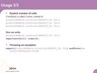 Usage 2/3 Explicit number of calls If isInStock is called 3 times, instead of productDAOMock.isInStock( PRODUCT_ID , 20)) ; productDAOMock.isInStock( PRODUCT_ID , 20)) ; productDAOMock.isInStock( PRODUCT_ID , 20)) ; One can write: productDAOMock.isInStock( PRODUCT_ID , 20)) ; expectLastCall().times(3); Throwing an exception expect( productDAOMock.isInStock( PRODUCT_ID , 20) ).andThrow( new ProductDAOException() ); 