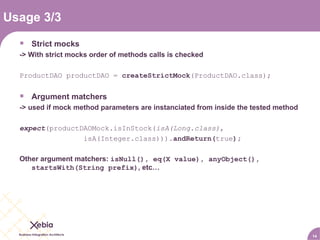 Usage 3/3 Strict mocks -> With strict mocks order of methods calls is checked ProductDAO productDAO =  createStrictMock (ProductDAO.class); Argument matchers -> used if mock method parameters are instanciated from inside the tested method expect (productDAOMock.isInStock( isA(Long.class) , isA(Integer.class))) .andReturn( true ); Other argument matchers:  isNull(), eq(X value), anyObject(), startsWith(String prefix) , etc… 