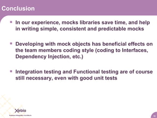 Conclusion In our experience, mocks libraries save time, and help in writing simple, consistent and predictable mocks Developing with mock objects has beneficial effects on the team members coding style (coding to Interfaces, Dependency Injection, etc.) Integration testing and Functional testing are of course still necessary, even with good unit tests 