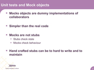 Unit tests and Mock objects Mocks objects are dummy implementations of collaborators Simpler than the real code Mocks are not stubs Stubs check state Mocks check behaviour Hand crafted stubs can be to hard to write and to maintain 