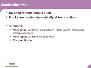 Mocks libraries No need to write mocks at all Mocks are created dynamically at test run time 3 phases: Mock  setup : parameter expectations, return values, call counts, thrown exceptions Mock  replay  to record the behaviour Mock  verification 