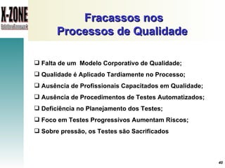 Fracassos nos Processos de Qualidade   Falta de um  Modelo Corporativo de Qualidade ; Qualidade é Aplicado Tardiamente no Processo ; Ausência de Profissionais Capacitados em Qualidade ; Ausência de Procedimentos de Testes Automatizados ; Deficiência no Planejamento dos Testes ; Foco em Testes Progressivos Aumentam Riscos ; Sobre pressão, os Testes são Sacrificados   