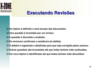 Executando Revisões Um tópico é definido e será escopo das discussões ; Uma questão é levantada por um revisor ; A questão é discutida e avaliada ; Os revisores confirmam a existência do defeito ; O defeito é registrado e detalhado para que seja corrigido pelos autores ; Outras questões são levantadas até que todas tenham sido analisadas ; Um novo tópico é identificado até que todos tenham sido discutidos; 