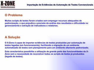 Importação de Evidências de Automação de Testes Convencionais Muitos scripts de testes foram criados sem empregar recursos adequados de padronização, o que prejudica a precisão da análise dos resultados e dificuldade no gerenciamento e extração de indicadores e relatórios. O Problema O X-Zone é capaz de importar evidências de testes produzidas por automação de testes legadas (em funcionamento), facilitando a migração de um ambiente automatizado de testes sem planejamento para um ambiente altamente padronizado. Esta característica possibilita a utilização de grande parte das funcionalidades do X-Zone sem a necessidade de reconstruir todos os scripts de testes já produzidos (legado de testes). A Solução 