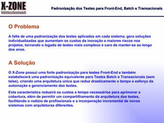 Padronização dos Testes para Front-End, Batch e Transacionais A falta de uma padronização dos testes aplicados em cada sistema, gera soluções individualizadas que aumentam os custos da inovação e maiores riscos nos projetos, tornando o legado de testes mais complexo e caro de manter-se ao longo dos anos. O Problema O X-Zone possui uma forte padronização para testes Front-End e também estabelecerá uma padronização equivalente para Testes Batch e Transacionais (sem telas), criando uma arquitetura única que reduz drasticamente o tempo e esforço da automação e gerenciamento dos testes. Esta característica reduzirá os custos e tempo necessários para aprimorar a cobertura, além de permitir um compartilhamento da arquitetura dos testes, facilitando o rodízio de profissionais e a incorporação incremental de novos sistemas com arquiteturas diferentes. A Solução 
