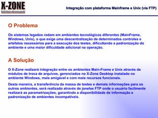 Integração com plataforma Mainframe e Unix (via FTP) Os sistemas legados rodam em ambientes tecnológicos diferentes (MainFrame, Windows, Unix), o que exige uma descentralização de determinados controles e artefatos necessários para a execução dos testes, dificultando a padronização do ambiente e uma maior dificuldade adicional na operação.  O Problema O X-Zone realizará integração entre os ambientes Main-Frame e Unix através de módulos de troca de arquivos, gerenciados no X-Zone Desktop instalado no ambiente Windows, mais amigável e com mais recursos funcionais. Desta maneira, a transferência da massa de testes e demais informações para os outros ambientes, será realizado através de janelas FTP onde o usuário facilmente realizará as parametrizações, garantindo a disponibilidade de informação e padronização de ambientes incompatíveis. A Solução 