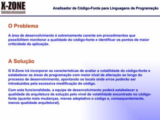 Analisador de Código-Fonte para Linguagens de Programação A área de desenvolvimento é extremamente carente em procedimentos que possibilitem monitorar a qualidade do código-fonte e identificar os pontos de maior criticidade da aplicação. O Problema O X-Zone irá incorporar as características de avaliar a volatilidade do código-fonte e estabelecer as áreas de programação com maior nível de alteração ao longo do processo de desenvolvimento, apontando os locais onde erros poderão ser introduzidos pela excessiva modificação do código. Com esta funcionalidade, a equipe de desenvolvimento poderá estabelecer a qualidade da arquitetura da solução pelo nível de volatilidade encontrado no código-fonte (quanto mais mudanças, menos adaptativo o código e, consequentemente, menos qualidade arquitetural). A Solução 
