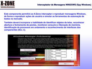 Interceptador de Mensagens WINDOWS (Spy Windows) Este componente permitirá ao X-Zone interceptar e reproduzir mensagens Windows, de forma a reproduzir ações de usuário e simular as ferramentas de automação de testes no mercado. Também deverá incorporar a habilidade de identificar objetos de telas, reconhecer abertura e fechamento de janelas, monitorar consumo e liberação de memória, identificação de processos em andamento e reconhecimento de interfaces dos componentes (DLL´s). 