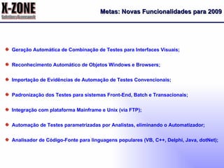 Geração Automática de Combinação de Testes para Interfaces Visuais; Reconhecimento Automático de Objetos Windows e Browsers; Importação de Evidências de Automação de Testes Convencionais; Padronização dos Testes para sistemas Front-End, Batch e Transacionais; Integração com plataforma Mainframe e Unix (via FTP); Automação de Testes parametrizadas por Analistas, eliminando o Automatizador; Analisador de Código-Fonte para linguagens populares (VB, C++, Delphi, Java, dotNet); Metas: Novas Funcionalidades para 2009 