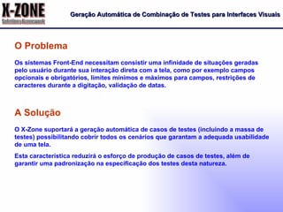 Geração Automática de Combinação de Testes para Interfaces Visuais Os sistemas Front-End necessitam consistir uma infinidade de situações geradas pelo usuário durante sua interação direta com a tela, como por exemplo campos opcionais e obrigatórios, limites mínimos e máximos para campos, restrições de caracteres durante a digitação, validação de datas. O Problema O X-Zone suportará a geração automática de casos de testes (incluindo a massa de testes) possibilitando cobrir todos os cenários que garantam a adequada usabilidade de uma tela. Esta característica reduzirá o esforço de produção de casos de testes, além de garantir uma padronização na especificação dos testes desta natureza. A Solução 
