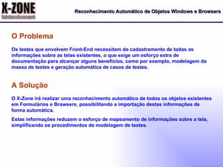 Reconhecimento Automático de Objetos Windows e Browsers Os testes que envolvem Front-End necessitam do cadastramento de todas as informações sobre as telas existentes, o que exige um esforço extra de documentação para alcançar alguns benefícios, como por exemplo, modelagem da massa de testes e geração automática de casos de testes. O Problema O X-Zone irá realizar uma reconhecimento automático de todos os objetos existentes em Formulários e Browsers, possibilitando a importação destas informações de forma automática. Estas informações reduzem o esforço de mapeamento de informações sobre a tela, simplificando os procedimentos de modelagem de testes. A Solução 