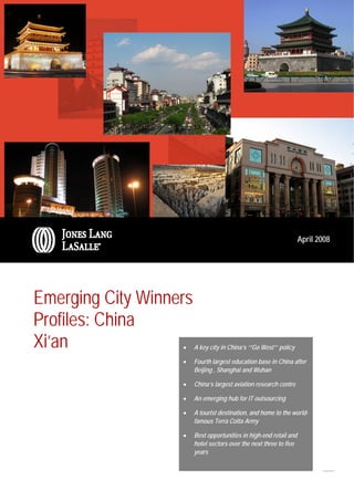 World Winning Cities Profiles, April 2008
                                                                XI’AN




                                                                    April 2008




Emerging City Winners
Profiles: China
Xi’an              •    A key city in China’s ‘“Go West”’ policy

                   •    Fourth largest education base in China after
                        Beijing , Shanghai and Wuhan

                   •    China’s largest aviation research centre

                   •    An emerging hub for IT outsourcing

                   •    A tourist destination, and home to the world-
                        famous Terra Cotta Army

                   •    Best opportunities in high-end retail and
                        hotel sectors over the next three to five
                        years
 