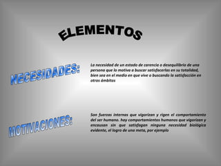ELEMENTOS NECESIDADES: MOTIVACIONES: La necesidad de un estado de carencia o desequilibrio de una persona que lo motiva a buscar satisfacerlas en su totalidad, bien sea en el medio en que vive o buscando la satisfacción   en otros ámbitos   Son fuerzas internas que vigorizan y rigen el comportamiento del ser humano. hay comportamientos humanos que vigorizan y encausan sin que satisfagan ninguna necesidad biológica evidente, el logro de una meta, por ejemplo 
