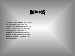 valores Los valores son cuestiones de principios que sostenemos de acuerdo con nuestras convicciones; los valores son vitales, se desarrollan con el sistema ético individual. Los valores se modifican a veces desaparecen y a menudo se consolidan y se refuerzan mediante el proceso educativo y en razón del cambio. 