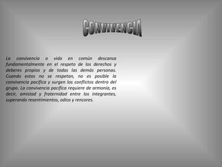CONVIVENCIA La convivencia o vida en común descansa fundamentalmente en el respeto de los derechos y deberes propios y de todas las demás personas. Cuando estos no se respetan, no es posible la convivencia pacífica y surgen los conflictos dentro del grupo. La convivencia pacífica requiere de armonía, es decir, amistad y fraternidad entre los integrantes, superando resentimientos, odios y rencores. 