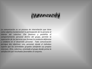 COMUNICACIÓN La comunicación es un proceso de interrelación que tiene como objetivo fundamental la participación de la persona al interior del colectivo. Ella favorece y posibilita el comportamiento personal dentro del grupo, permite la superación de las barreras que forman la conducta defensiva y colabora en el desarrollo personal.  Toda comunicación persigue dos objetivos: uno, personal, donde el individuo supone que las actividades grupales satisfarán sus propios intereses. Otro, colectivo, orientado al grupo donde prima la satisfacción por resultados favorables al conjunto. 